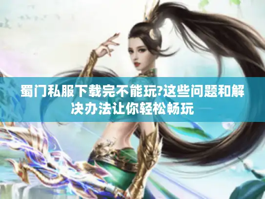 蜀门私服下载完不能玩?这些问题和解决办法让你轻松畅玩