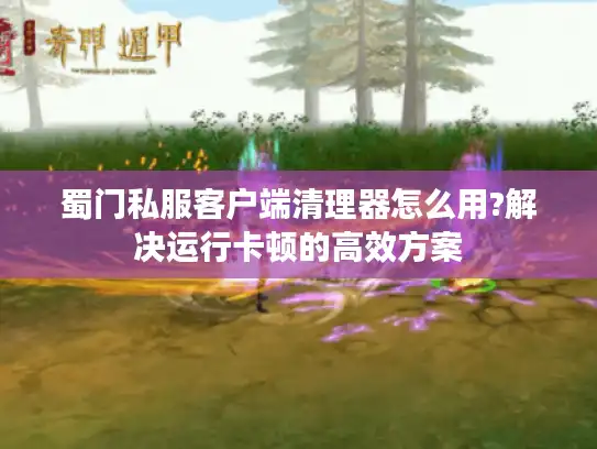蜀门私服客户端清理器怎么用?解决运行卡顿的高效方案