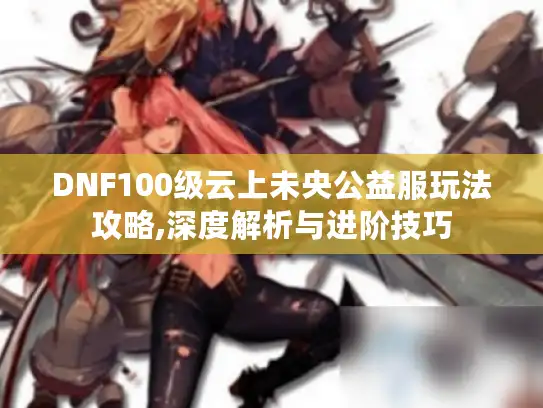 DNF100级云上未央公益服玩法攻略,深度解析与进阶技巧