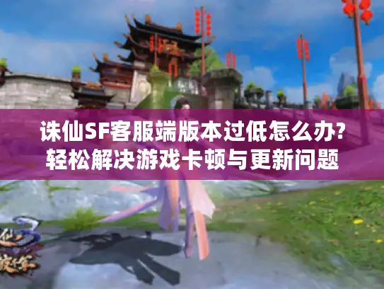 诛仙SF客服端版本过低怎么办?轻松解决游戏卡顿与更新问题 诛仙SF客服端版本过低怎么办?轻松解决游戏卡顿与更新问题
