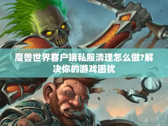 魔兽世界客户端私服清理怎么做?解决你的游戏困扰