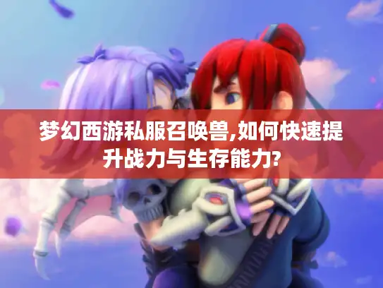 梦幻西游私服召唤兽,如何快速提升战力与生存能力?