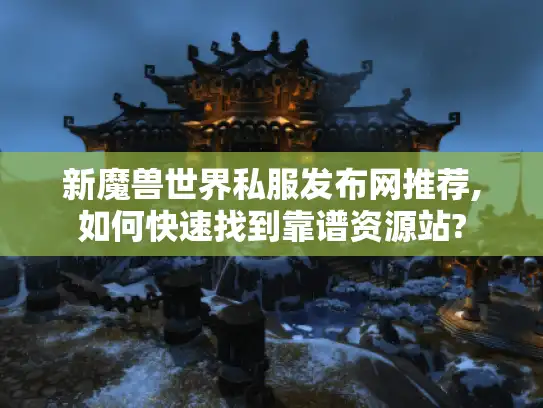 新魔兽世界私服发布网推荐,如何快速找到靠谱资源站?