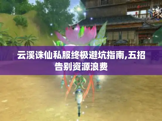 云溪诛仙私服终极避坑指南,五招告别资源浪费 云溪诛仙私服终极避坑指南,五招告别资源浪费