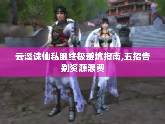 云溪诛仙私服终极避坑指南,五招告别资源浪费 云溪诛仙私服终极避坑指南,五招告别资源浪费