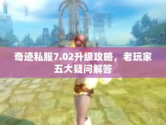 奇迹私服7.02升级攻略，老玩家五大疑问解答