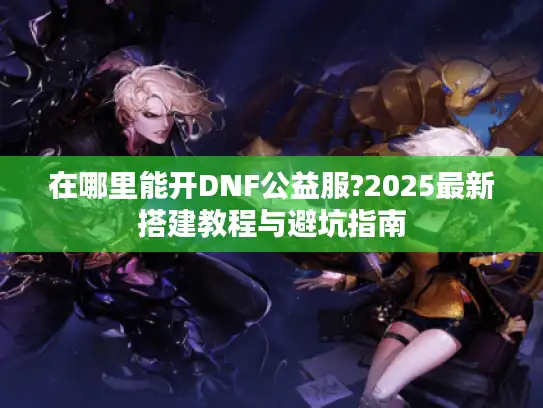 在哪里能开DNF公益服?2025最新搭建教程与避坑指南 在哪里能开DNF公益服?2025最新搭建教程与避坑指南