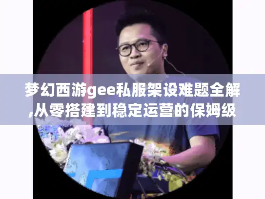 梦幻西游gee私服架设难题全解,从零搭建到稳定运营的保姆级指南 梦幻西游gee私服架设难题全解,从零搭建到稳定运营的保姆级指南