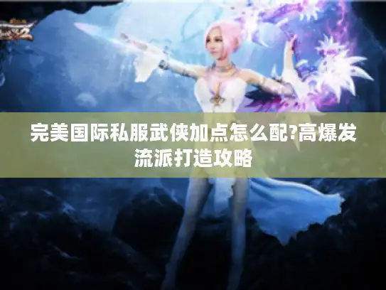 完美国际私服武侠加点怎么配?高爆发流派打造攻略 完美国际私服武侠加点怎么配?高爆发流派打造攻略