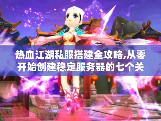 热血江湖私服搭建全攻略,从零开始创建稳定服务器的七个关键步骤