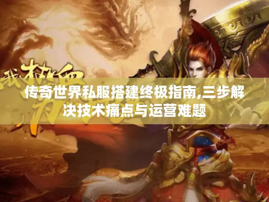 传奇世界私服搭建终极指南,三步解决技术痛点与运营难题