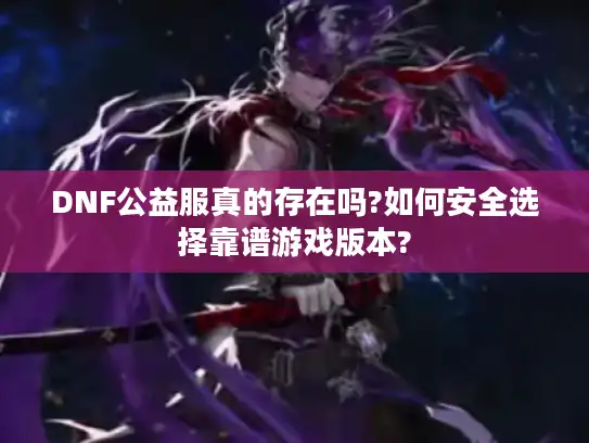 DNF公益服真的存在吗?如何安全选择靠谱游戏版本?