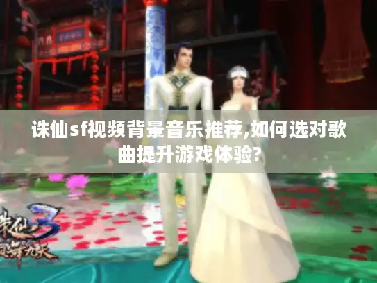 诛仙sf视频背景音乐推荐,如何选对歌曲提升游戏体验?