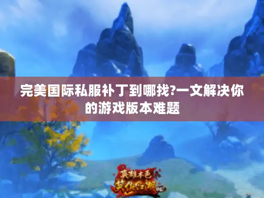 完美国际私服补丁到哪找?一文解决你的游戏版本难题