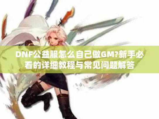 DNF公益服怎么自己做GM?新手必看的详细教程与常见问题解答