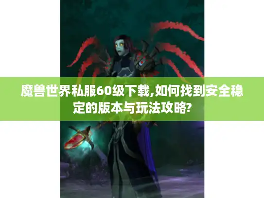 魔兽世界私服60级下载,如何找到安全稳定的版本与玩法攻略?