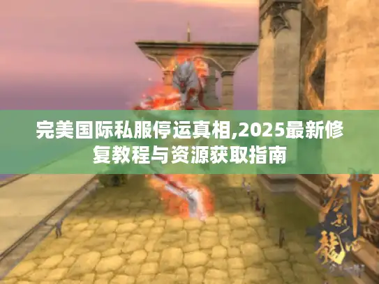 完美国际私服停运真相,2025最新修复教程与资源获取指南