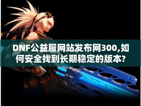 DNF公益服网站发布网300,如何安全找到长期稳定的版本?