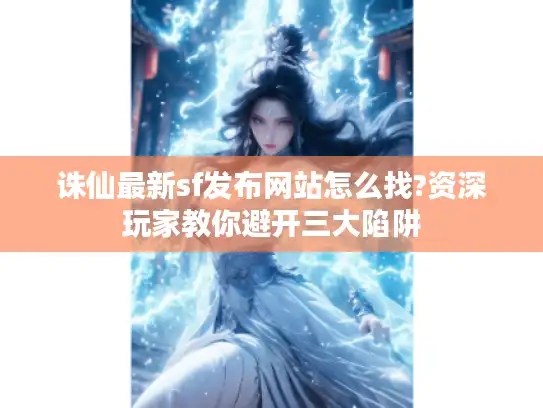 诛仙最新sf发布网站怎么找?资深玩家教你避开三大陷阱