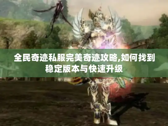 全民奇迹私服完美奇迹攻略,如何找到稳定版本与快速升级