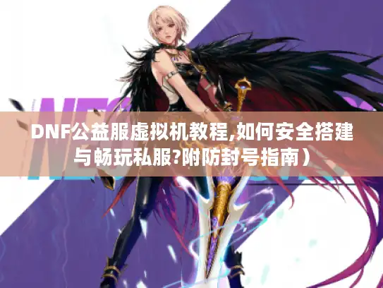 DNF公益服虚拟机教程,如何安全搭建与畅玩私服?附防封号指南）