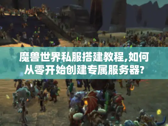 魔兽世界私服搭建教程,如何从零开始创建专属服务器?