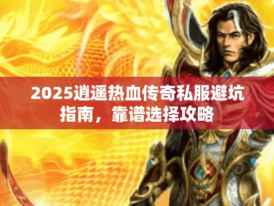 2025逍遥热血传奇私服避坑指南，靠谱选择攻略