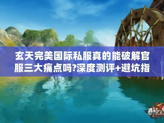 玄天完美国际私服真的能破解官服三大痛点吗?深度测评+避坑指南
