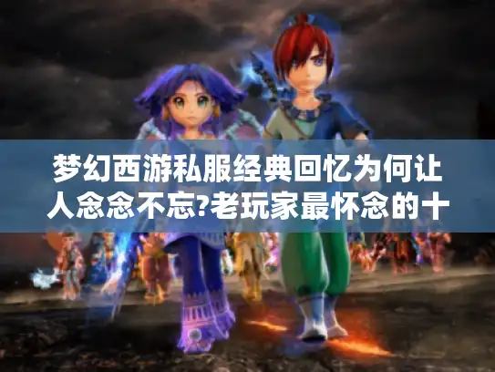 梦幻西游私服经典回忆为何让人念念不忘?老玩家最怀念的十大特色盘点