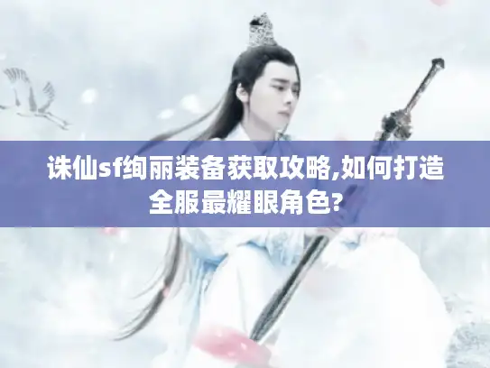 诛仙sf绚丽装备获取攻略,如何打造全服最耀眼角色?