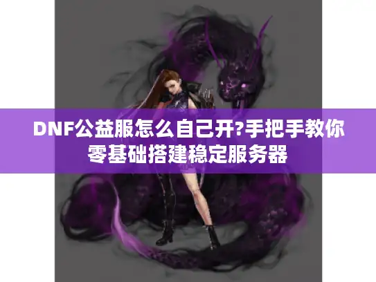 DNF公益服怎么自己开?手把手教你零基础搭建稳定服务器