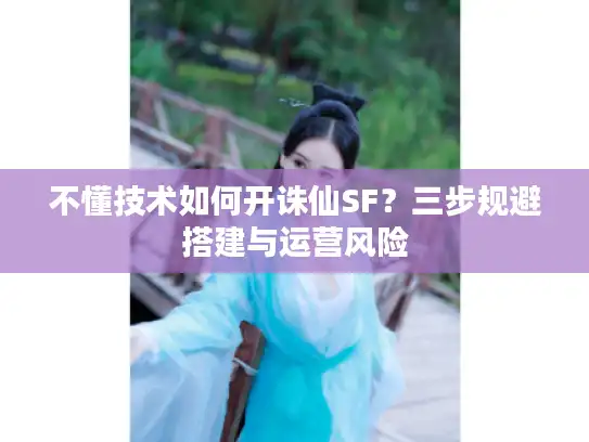 不懂技术如何开诛仙SF?三步规避搭建与运营风险 不懂技术如何开诛仙SF?三步规避搭建与运营风险
