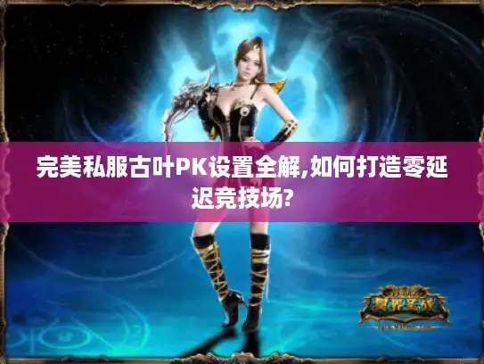 完美私服古叶PK设置全解,如何打造零延迟竞技场? 完美私服古叶PK设置全解,如何打造零延迟竞技场?