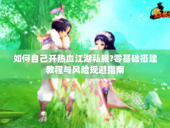 如何自己开热血江湖私服?零基础搭建教程与风险规避指南
