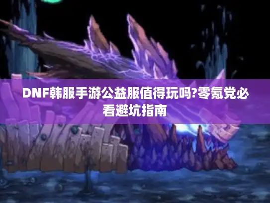 DNF韩服手游公益服值得玩吗?零氪党必看避坑指南