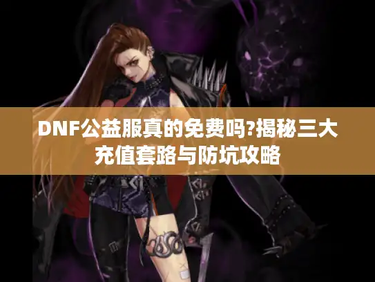 DNF公益服真的免费吗?揭秘三大充值套路与防坑攻略