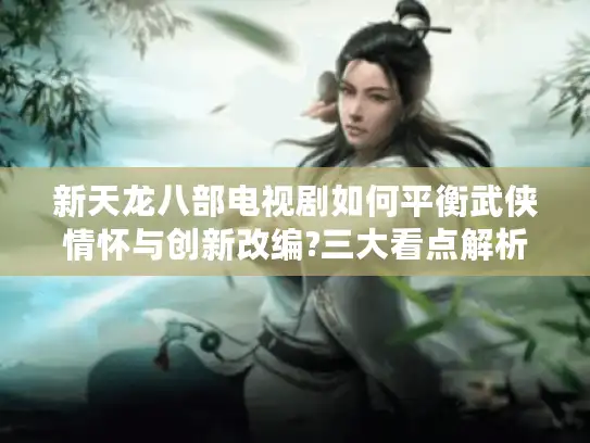 新天龙八部电视剧如何平衡武侠情怀与创新改编?三大看点解析武侠迷必读