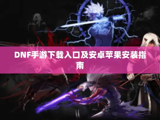 DNF手游下载入口及安卓苹果安装指南 DNF手游下载入口及安卓苹果安装指南