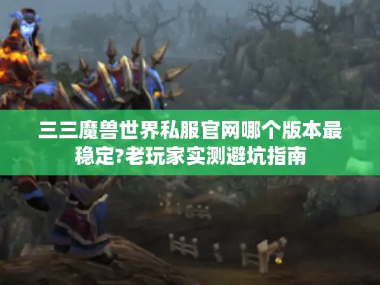 三三魔兽世界私服官网哪个版本最稳定?老玩家实测避坑指南