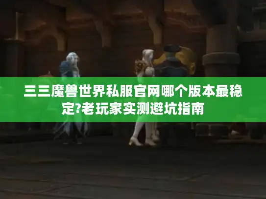 三三魔兽世界私服官网哪个版本最稳定?老玩家实测避坑指南