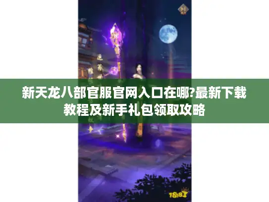 新天龙八部官服官网入口在哪?最新下载教程及新手礼包领取攻略