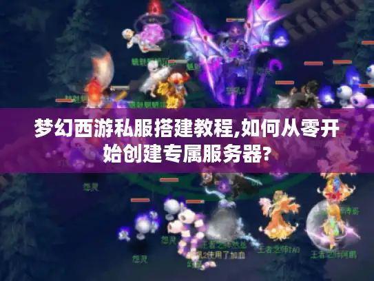 梦幻西游私服搭建教程,如何从零开始创建专属服务器?
