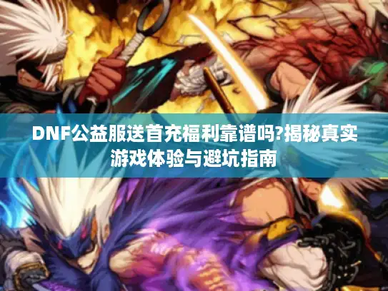 DNF公益服送首充福利靠谱吗?揭秘真实游戏体验与避坑指南