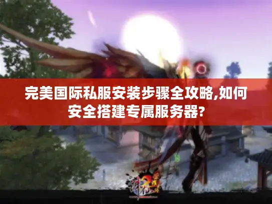 完美国际私服安装步骤全攻略,如何安全搭建专属服务器?