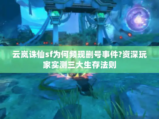 云岚诛仙sf为何频现删号事件?资深玩家实测三大生存法则 云岚诛仙sf为何频现删号事件?资深玩家实测三大生存法则