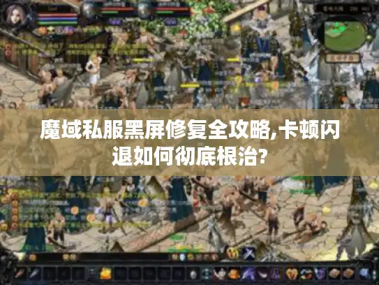 魔域私服黑屏修复全攻略,卡顿闪退如何彻底根治?