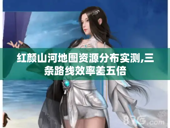 红颜山河地图资源分布实测,三条路线效率差五倍 红颜山河地图资源分布实测,三条路线效率差五倍