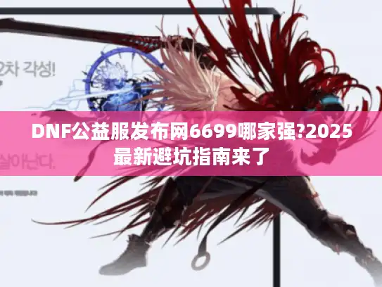 DNF公益服发布网6699哪家强?2025最新避坑指南来了