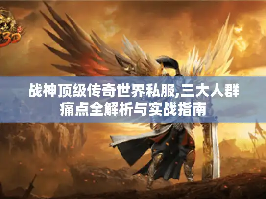 战神顶级传奇世界私服,三大人群痛点全解析与实战指南