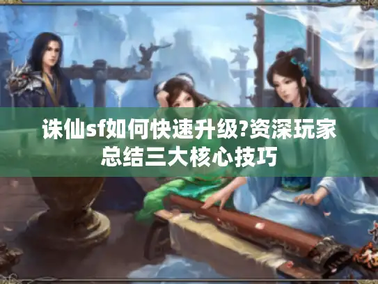 诛仙sf如何快速升级?资深玩家总结三大核心技巧